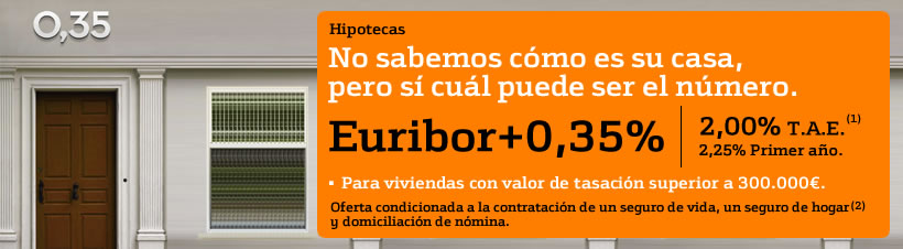 Hipotecas. No sabemos c�mo es su casa, pero s� cu�l puede ser el n�mero. Eur�bor m�s 0,35%. 2% T.A.E, 2,25% primer a�o. Ver nota 1 al pie. Para viviendas con valor de tasaci�n superior a 300.000 euros. Oferta condicionada a la contrataci�n de un seguro de vida, un seguro de hogar y domiciliaci�n de n�mina. Ver nota 2 al pie.