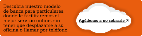 Descubra nuestro modelo de banca para particulares, donde le facilitaremos el mejor servicio online, sin tener que desplazarse a su oficina o llamar por tel�fono. Ay�denos a no cobrarle.